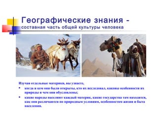 Географические знания -
 составная часть общей культуры человека




Изучая отдельные материки, вы узнаете,
  когда и кем они были открыты, кто их исследовал, каковы особенности их
   природы и чем они обусловлены;
  какие народы населяют каждый материк, какие государства там находятся,
   как они различаются по природным условиям, особенностям жизни и быта
   населения.
 