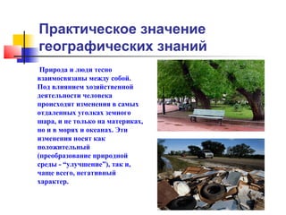 Практическое значение
географических знаний
 Природа и люди тесно
взаимосвязаны между собой.
Под влиянием хозяйственной
деятельности человека
происходят изменения в самых
отдаленных уголках земного
шара, и не только на материках,
но и в морях и океанах. Эти
изменения носят как
положительный
(преобразование природной
среды - “улучшение”), так и,
чаще всего, негативный
характер.
 