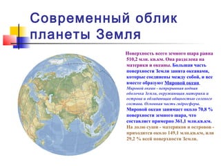 Современный облик
планеты Земля
           Поверхность всего земного шара равна
           510,2 млн. кв.км. Она разделена на
           материки и океаны. Большая часть
           поверхности Земли занята океанами,
           которые соединены между собой, и все
           вместе образуют Мировой океан.
           Мировой океан - непрерывная водная
           оболочка Земли, окружающая материки и
           острова и обладающая общностью солевого
           состава. Основная часть гидросферы.
           Мировой океан занимает около 70,8 %
           поверхности земного шара, что
           составляет примерно 361,1 млн.кв.км.
           На долю суши - материков и островов -
           приходится около 149,1 млн.кв.км, или
           29,2 % всей поверхности Земли.
 
