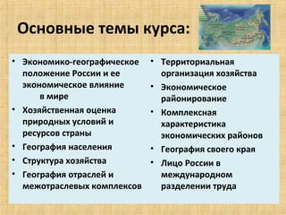 Основные темы курса:
• Экономико-географическое          • Территориальная 
  положение России и ее               организация хозяйства
  экономическое влияние             • Экономическое 
          в мире                      районирование
• Хозяйственная оценка              • Комплексная 
  природных условий и                 характеристика 
  ресурсов страны                     экономических районов
• География населения               • География своего края
• Структура хозяйства               • Лицо России в 
• География отраслей и                международном 
  межотраслевых комплексов            разделении труда
 
