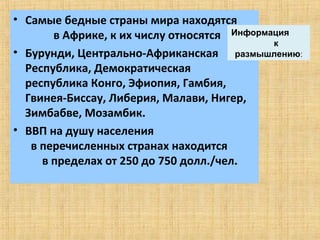 • Самые бедные страны мира находятся
       в Африке, к их числу относятся Информация
                                             к
• Бурунди, Центрально-Африканская размышлению:
  Республика, Демократическая
  республика Конго, Эфиопия, Гамбия,
  Гвинея-Биссау, Либерия, Малави, Нигер,
  Зимбабве, Мозамбик.
• ВВП на душу населения
   в перечисленных странах находится
     в пределах от 250 до 750 долл./чел.
 