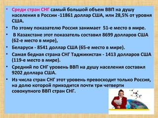 • Среди стран СНГ самый большой объем ВВП на душу
  населения в России -11861 доллар США, или 28,5% от уровня
  США.
• По этому показателю Россия занимает 51-е место в мире.
• В Казахстане этот показатель составил 8699 долларов США
  (62-е место в мире),
• Беларуси - 8541 доллар США (65-е место в мире).
• Самая бедная страна СНГ Таджикистан - 1413 долларов США
  (119-е место в мире).
• Средний по СНГ уровень ВВП на душу населения составил
  9202 доллара США.
• Из числа стран СНГ этот уровень превосходит только Россия,
  на долю которой приходится почти три четверти
  совокупного ВВП стран СНГ.
 
