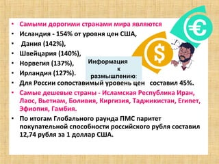 • Самыми дорогими странами мира являются
• Исландия - 154% от уровня цен США,
• Дания (142%),
• Швейцария (140%),
• Норвегия (137%),     Информация
                               к
• Ирландия (127%).      размышлению:
• Для России сопоставимый уровень цен составил 45%.
• Самые дешевые страны - Исламская Республика Иран,
  Лаос, Вьетнам, Боливия, Киргизия, Таджикистан, Египет,
  Эфиопия, Гамбия.
• По итогам Глобального раунда ПМС паритет
  покупательной способности российского рубля составил
  12,74 рубля за 1 доллар США.
 