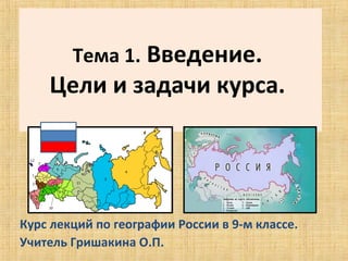  
        Тема 1. Введение. 
    Цели и задачи курса. 




Курс лекций по географии России в 9-м классе.
Учитель Гришакина О.П. 
 
