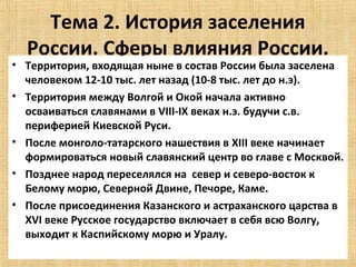 Тема 2. История заселения
  России. Сферы влияния России.
• Территория, входящая ныне в состав России была заселена
  человеком 12-10 тыс. лет назад (10-8 тыс. лет до н.э).
• Территория между Волгой и Окой начала активно
  осваиваться славянами в VIII-IX веках н.э. будучи с.в.
  периферией Киевской Руси.
• После монголо-татарского нашествия в XIII веке начинает
  формироваться новый славянский центр во главе с Москвой.
• Позднее народ переселялся на север и северо-восток к
  Белому морю, Северной Двине, Печоре, Каме.
• После присоединения Казанского и астраханского царства в
  XVI веке Русское государство включает в себя всю Волгу,
  выходит к Каспийскому морю и Уралу.
 