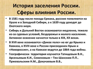 История заселения России.
      Сферы влияния России.
• В 1581 году после похода Ермака, русские появляются на
  Урале и в Западной Сибири, а к 1639 году доходят до
  Охотского моря.
• Сибирь и Дальний Восток осваиваются медленно, тяжело
  из-за суровых условий, бездорожья и малого населения.
  Активное освоение начнется только в XIX, XX веках.
• В XVII веке осваивается «Дикое поле» на юг до Крыма и
  Кавказа, в XVIII веке к России присоединен Крым и
  «Новороссия», а на Кавказе ведутся до 1864 года войны.
• Географически территория изучается Татищевым В.Н.,
  Арсеньевым К.И., Семеновым – Тян-Шанским П.П..
  Пржевальским Н.М., Докучаевым В.В.,
 