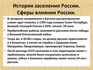 История заселения России.
       Сферы влияния России.
• В западном направлении к Балтике распространение
  славян идет тяжелее, в 1703 году основан Санкт-Петербург,
  бывший столицей России в XVIII- начале XX века.
• Прибалтийские районы заселяются русскими после победы
  в Великой Отечественной войне.
• Тогда же, в 50-60-х годах, на целину русские переселяются
  и в Казахстан, а потом на стройки в Среднюю Азию,
  Молдавию, Приднепровье, приморскую Украину, Кавказ.
• После распада СССР население в этих территориях живет с
  проблемами, многие были специально вытеснены и
  уехали, сейчас в Ближнем зарубежье живет около 24 млн.
  русских.
 