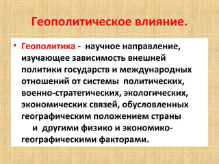 Геополитическое влияние.
• Геополитика - научное направление,
  изучающее зависимость внешней
  политики государств и международных
  отношений от системы политических,
  военно-стратегических, экологических,
  экономических связей, обусловленных
  географическим положением страны
    и другими физико и экономико-
  географическими факторами.
 