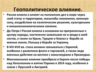 Геополитическое влияние.
• Россия влияла и влияет на положение дел в мире через
  свой статус и территорию, масштабы экономики, военную
  силу, воздействие на политические решения, культурными
  и внешнеэкономическими связями.
• До Петра I Россия влияла в основном на приграничные к
  центру народы, постепенно захватывая их и вводя в свой
  состав, а также на Крым, Турцию и Кавказ в борьбе за
  южные земли, Польшу в борьбе за Украину.
• В XVI-XVII вв. стала активно связываться с Европой,
  особенно с развитием флота и торговлей, а также ведя
  военные действия на востоке с маньчжурами в Приамурье.
• Максимальное влияние приобрела в Европе после победы
  над Наполеоном и взятия Парижа в 1814 году, особенно в
  союзе с Пруссией и Австрией.
 