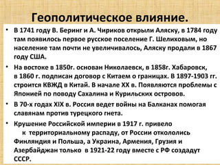 Геополитическое влияние.
• В 1741 году В. Беринг и А. Чириков открыли Аляску, в 1784 году
  там появилось первое русское поселение Г. Шелиховым, но
  население там почти не увеличивалось, Аляску продали в 1867
  году США.
• На востоке в 1850г. основан Николаевск, в 1858г. Хабаровск,
  в 1860 г. подписан договор с Китаем о границах. В 1897-1903 гг.
  строится КВЖД в Китай. В начале ХХ в. Появляются проблемы с
  Японией по поводу Сахалина и Курильских островов.
• В 70-х годах XIX в. Россия ведет войны на Балканах помогая
  славянам против турецкого гнета.
• Крушение Российской империи в 1917 г. привело
     к территориальному распаду, от России откололись
  Финляндия и Польша, а Украина, Армения, Грузия и
  Азербайджан только в 1921-22 году вместе с РФ создадут
  СССР.
 