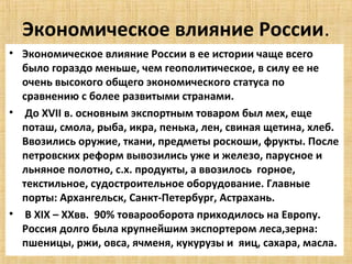 Экономическое влияние России.
• Экономическое влияние России в ее истории чаще всего
  было гораздо меньше, чем геополитическое, в силу ее не
  очень высокого общего экономического статуса по
  сравнению с более развитыми странами.
• До XVII в. основным экспортным товаром был мех, еще
  поташ, смола, рыба, икра, пенька, лен, свиная щетина, хлеб.
  Ввозились оружие, ткани, предметы роскоши, фрукты. После
  петровских реформ вывозились уже и железо, парусное и
  льняное полотно, с.х. продукты, а ввозилось горное,
  текстильное, судостроительное оборудование. Главные
  порты: Архангельск, Санкт-Петербург, Астрахань.
• В XIX – XXвв. 90% товарооборота приходилось на Европу.
  Россия долго была крупнейшим экспортером леса,зерна:
  пшеницы, ржи, овса, ячменя, кукурузы и яиц, сахара, масла.
 