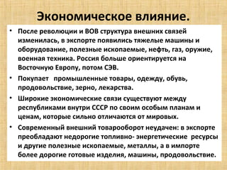 Экономическое влияние.
• После революции и ВОВ структура внешних связей
  изменилась, в экспорте появились тяжелые машины и
  оборудование, полезные ископаемые, нефть, газ, оружие,
  военная техника. Россия больше ориентируется на
  Восточную Европу, потом СЭВ.
• Покупает промышленные товары, одежду, обувь,
  продовольствие, зерно, лекарства.
• Широкие экономические связи существуют между
  республиками внутри СССР по своим особым планам и
  ценам, которые сильно отличаются от мировых.
• Современный внешний товарооборот неудачен: в экспорте
  преобладают недорогие топливно- энергетические ресурсы
  и другие полезные ископаемые, металлы, а в импорте
  более дорогие готовые изделия, машины, продовольствие.
 