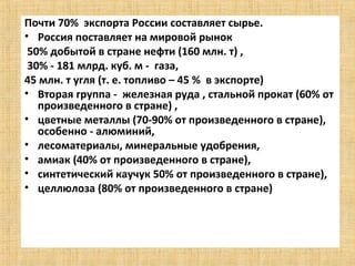 Почти 70% экспорта России составляет сырье.
• Россия поставляет на мировой рынок
 50% добытой в стране нефти (160 млн. т) ,
 30% - 181 млрд. куб. м - газа,
45 млн. т угля (т. е. топливо – 45 % в экспорте)
• Вторая группа - железная руда , стальной прокат (60% от
   произведенного в стране) ,
• цветные металлы (70-90% от произведенного в стране),
   особенно - алюминий,
• лесоматериалы, минеральные удобрения,
• амиак (40% от произведенного в стране),
• синтетический каучук 50% от произведенного в стране),
• целлюлоза (80% от произведенного в стране)
 