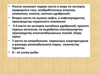 • Россия занимает первое место в мире по экспорту
  природного газа, необработанных алмазов,
  алюминия, никеля, азотных удобрений;
• Второе место по вывозу нефти, и нефтепродуктов,
  производству первичного алюминия
• 3-4 место по экспорту калийных удобрений, проката
  черных металлов, по выработке электроэнергии,
  производству хлопчатобумажных тканей, сбору
  зерна
• 7 место по потреблению первичных энергоресурсов
  и размеру автомобильного парка, количеству
  туристов
• 8 – по улову рыбы
 