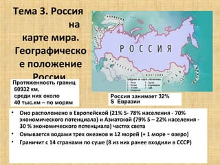 Тема 3. Россия
                  на
   карте мира.
 Географическо
  е положение
      России.
Протяженность границ
    60932 км,
    среди них около                 Россия занимает 32%
    40 тыс.км – по морям            S Евразии

•    Оно расположено в Европейской (21% S- 78% населения - 70%
     экономического потенциала) и Азиатской (79% S – 22% населения -
     30 % экономического потенциала) частях света
•    Омывается водами трех океанов и 12 морей (+ 1 море – озеро)
•    Граничит с 14 странами по суше (8 из них ранее входили в СССР)
 
