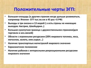 Положительные черты ЭГП:
• Большая площадь (а другим странам негде дальше развиваться,
  например: Япония -377 тыс.кв.км в 45 раз <S РФ)
• Выходы в три океана и 13 морей ( а есть страны не имеющие
  выходов: Австрия, Швейцария..)
• Большая сухопутная граница с дружественными странами(для
  торговли и хоз.связей)
• Области с огромными ресурсами (20% мирового топлива, леса,
  металлов, золота, хим.сырья...)
• Наличие транспортных магистралей мирового значения
• Евраазиатское положение
• Наличие районов с интересными рекреационными ресурсами
  мирового значения
 