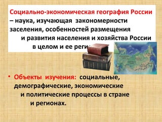 Социально-экономическая география России 
– наука, изучающая  закономерности  
заселения, особенностей размещения               
       и развития населения и хозяйства России  
              в целом и ее регионов



• Объекты  изучения:  социальные, 
  демографические, экономические                 
      и политические процессы в стране              
            и регионах.
 