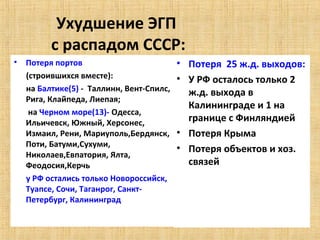 Ухудшение ЭГП
          с распадом СССР:
•   Потеря портов                          • Потеря 25 ж.д. выходов:
    (строившихся вместе):                  • У РФ осталось только 2
    на Балтике(5) - Таллинн, Вент-Спилс,     ж.д. выхода в
    Рига, Клайпеда, Лиепая;
                                             Калининграде и 1 на
     на Черном море(13)- Одесса,
    Ильичевск, Южный, Херсонес,              границе с Финляндией
    Измаил, Рени, Мариуполь,Бердянск,      • Потеря Крыма
    Поти, Батуми,Сухуми,
                                           • Потеря объектов и хоз.
    Николаев,Евпатория, Ялта,
    Феодосия,Керчь                           связей
    у РФ остались только Новороссийск,
    Туапсе, Сочи, Таганрог, Санкт-
    Петербург, Калининград
 