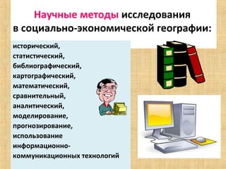 Научные методы исследования 
в социально-экономической географии: 
исторический, 
статистический, 
библиографический, 
картографический, 
математический, 
сравнительный, 
аналитический, 
моделирование, 
прогнозирование, 
использование
информационно-
коммуникационных технологий
 