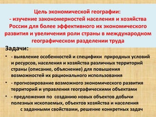 Цель экономической географии: 
  - изучение закономерностей населения и хозяйства 
 России для более эффективного их экономического 
развития и увеличения роли страны в международном 
          географическом разделении труда
Задачи: 
• - выявление особенностей и специфики  природных условий  
  и ресурсов, населения и хозяйства различных территорий 
  страны (описание, объяснение) для повышения  
  возможностей их рационального использования
• - прогнозирование возможного экономического развития 
  территорий и управления географическими объектами
• - предложения по  созданию новых объектов добычи 
  полезных ископаемых, объектов хозяйства и населения              
          с заданными свойствами, решение конкретных задач
 