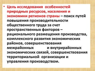 • Цель исследования  особенностей  
  природных ресурсов, населения и 
  экономики регионов страны – поиск путей 
  повышения производительности 
  общественного труда за счет 
  пространственных факторов – 
  рационального размещения производства, 
  комплексного развития экономических 
  районов, совершенствования 
  межрайонных              и внутрирайонных  
  экономических связей, совершенствования 
  территориальной  организации и 
  управления производством.
 