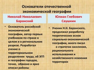 Основатели отечественной 
           экономической географии
  Николай Николаевич                Юлиан Глебович 
      Баранский                        Саушкин
• Основатель российской        • Ученик Н.Н. Баранского,  
  экономической                  продолжил разработку 
  географии, автор первых        теоретических основ 
  учебников по стране в          социально-экономической 
  целом и в региональном         географии, много писал        
  разрезе. Разработал                 о стратегии заселения, 
  учение о                       рационального 
  территориальном                использования и 
  разделении  труда, об ЭГП      хозяйственного освоения 
  и географии городов,           территории
  точно,  образно и ярко 
  описал районы
 
