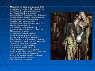    Менделеев оставил свыше 500
    печатных трудов. Он является
    автором фундаментальных
    исследований по химии,
    химической технологии, физике,
    метрологии, воздухоплаванию,
    метеорологии, сельскому
    хозяйству, экономике,
    народному просвещению и др.,
    тесно связанных с
    потребностями развития
    производительных сил России.
    Помимо открытия
    периодического закона
    химических элементов и
    написания "Основ химии"
    (первого стройного изложения
    неорганической химии) ученый
    заложил основы теории
    растворов, предложил
    промышленный способ
    фракционного разделения
    нефти, изобрел вид бездымного
    пороха, пропагандировал
    использование минеральных
    удобрений, орошение
    засушливых земель.
 