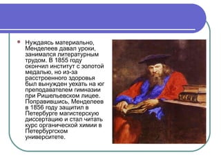    Нуждаясь материально,
    Менделеев давал уроки,
    занимался литературным
    трудом. В 1855 году
    окончил институт с золотой
    медалью, но из-за
    расстроенного здоровья
    был вынужден уехать на юг
    преподавателем гимназии
    при Ришельевском лицее.
    Поправившись, Менделеев
    в 1856 году защитил в
    Петербурге магистерскую
    диссертацию и стал читать
    курс органической химии в
    Петербургском
    университете.
 