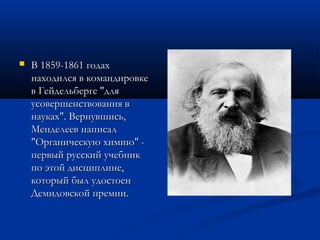    В 1859-1861 годах
    находился в командировке
    в Гейдельберге "для
    усовершенствования в
    науках". Вернувшись,
    Менделеев написал
    "Органическую химию" -
    первый русский учебник
    по этой дисциплине,
    который был удостоен
    Демидовской премии.
 