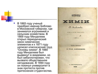    В 1865 году ученый
    приобрел имение Боблово
    в Московской губернии, где
    занимался агрохимией и
    сельским хозяйством. В
    1869 году Менделеев
    открыл периодический
    закон химических
    элементов и к 1871 году
    написал классический труд
    "Основы химии". В 1880
    году Менделеев был
    выдвинут в академики, но
    был забаллотирован, что
    вызвало общественное
    негодование. В 1890 году
    он покинул университет в
    знак протеста против
    притеснения студенчества.
 