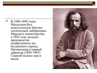   В 1890-1895 годах
    Менделеев был
    консультантом Научно-
    технической лаборатории
    Морского министерства;
    в 1892 году наладил
    производство
    изобретенного им
    бездымного пороха.
    Организатор и первый
    директор (1893-1907)
    Главной палаты мер и
    весов.
 