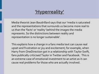 'Hyperreality'

Media theorist Jean Baudrillard says that our 'media is saturated
and the representations that surrounds us become more real to
us than the 'facts' or 'reality' behind the images the media
represents. So the distinctions between reality and
representation is no longer sustainable'.

This explains how a change in a fans media text can cause real
upset and frustration or joy and excitement; for example, when
Harry from OneDirection got in a relationship with Taylor Swift,
fans publically criticised Taylor in Twitter and Facebook. This is
an extreme case of emotional investment to an artist as it can
cause real problems for those who are actually involved.
 