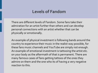 Levels of Fandom

There are different levels of Fandom. Some fans take their
admiration for an artist further than others and can develop
personal connections with an artist whether that can be
physically or emotionally.

An example of physical investment is following bands around the
country to experience their music in the realist way possible, for
these fans music channels and YouTube are simply not enough.
An example of emotional investment is tattooing the artist etc.
on your body as the aftermath of that is permanent. There are
many famous cases of fans getting tattoos of the ones they
admire on them and the one who its of having a very negative
reaction to this.
 