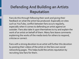 Defending And Building an Artists
           Reputation
Fans do this through following their work and giving their
feedback on what the artist has produced. Especially on sites
such as YouTube, conflict between fans occurs regularly,
especially when it comes to defending an artist against an
outsider. Fans also take it upon themselves to try and explain the
work of an artist on behalf of them. Many fans leave comments
explaining the works of the media texts for others to respond,
criticise or correct.

Fans with a strong devotion to an artist will further this devotion
by posting their videos of the artist on the fans own social
networking pages. This helps build the artists reputation by
recruiting new fans for them.
 