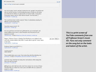 This is a print screen of
YouTube comments from one
of Professor Green's music
VD. Fans not only comment
on the song but on the looks
and talent of the artist.
 