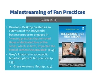 Mainstreaming of Fan Practices
Gillian (2011)
•  Dawson’s	
  Desktop	
  created	
  as	
  an	
  
extension	
  of	
  the	
  storyworld	
  
because	
  producers	
  engaged	
  in	
  
“viewing	
  practices	
  that	
  mirrored	
  
those	
  of	
  dedicated	
  fans	
  of	
  the	
  
series,	
  which,	
  in	
  term,	
  impacted	
  the	
  
kind	
  of	
  content	
  she	
  provided”	
  (p.43)	
  	
  
•  Grey’s	
  Anatomy	
  in	
  2000	
  public	
  
broad	
  adoption	
  of	
  fan	
  practices	
  (p	
  .
233)	
  
•  Grey’s	
  Anatomy	
  	
  ﬂogs	
  (p.	
  224)	
  
 