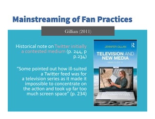Mainstreaming of Fan Practices
Historical	
  note	
  on	
  Twitter	
  initially	
  
a	
  contested	
  medium	
  (p.	
  244,	
  p	
  
p.234)	
  
“Some	
  pointed	
  out	
  how	
  ill-­‐suited	
  
a	
  TwiDer	
  feed	
  was	
  for	
  
a	
  television	
  series	
  as	
  it	
  made	
  it	
  
impossible	
  to	
  concentrate	
  on	
  
the	
  acGon	
  and	
  took	
  up	
  far	
  too	
  
much	
  screen	
  space”	
  (p.	
  234)	
  
Gillian (2011)
 