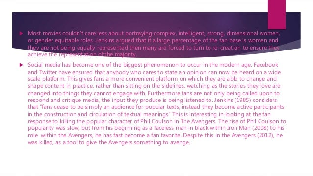  Most movies couldn’t care less about portraying complex, intelligent, strong, dimensional women,
or gender equitable roles. Jenkins argued that if a large percentage of the fan base is women and
they are not being equally represented then many are forced to turn to re-creation to ensure they
achieve the representation of the majority.
 Social media has become one of the biggest phenomenon to occur in the modern age. Facebook
and Twitter have ensured that anybody who cares to state an opinion can now be heard on a wide
scale platform. This gives fans a more convenient platform on which they are able to change and
shape content in practice, rather than sitting on the sidelines, watching as the stories they love are
changed into things they cannot engage with. Furthermore fans are not only being called upon to
respond and critique media, the input they produce is being listened to. Jenkins (1985) considers
that “fans cease to be simply an audience for popular texts; instead they become active participants
in the construction and circulation of textual meanings” This is interesting in looking at the fan
response to killing the popular character of Phil Coulson in The Avengers. The rise of Phil Coulson to
popularity was slow, but from his beginning as a faceless man in black within Iron Man (2008) to his
role within the Avengers, he has fast become a fan favorite. Despite this in the Avengers (2012), he
was killed, as a tool to give the Avengers something to avenge.
 