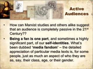 Active
                                       Audiences

•   How can Marxist studies and others alike suggest
    that an audience is completely passive in the 21st
    Century??
•   Being a fan is one part, and sometimes a highly
    significant part, of our self-identities. What‟s
    been dubbed ‘media fandom’ – the detailed
    appreciation of particular media texts is, for some
    people, just as much an aspect of who they are
    as, say, their class, age, or their gender.
 