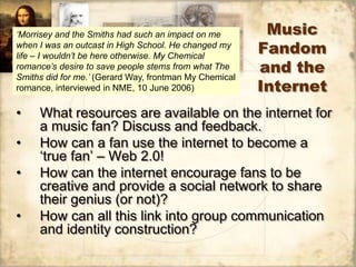 ‘Morrisey and the Smiths had such an impact on me        Music
when I was an outcast in High School. He changed my
life – I wouldn’t be here otherwise. My Chemical
                                                        Fandom
romance’s desire to save people stems from what The
Smiths did for me.’ (Gerard Way, frontman My Chemical
                                                        and the
romance, interviewed in NME, 10 June 2006)              Internet
•    What resources are available on the internet for
     a music fan? Discuss and feedback.
•    How can a fan use the internet to become a
     „true fan‟ – Web 2.0!
•    How can the internet encourage fans to be
     creative and provide a social network to share
     their genius (or not)?
•    How can all this link into group communication
     and identity construction?
 