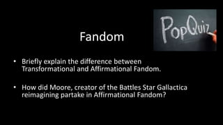 Fandom 
• Briefly explain the difference between 
Transformational and Affirmational Fandom. 
• How did Moore, creator of the Battles Star Gallactica 
reimagining partake in Affirmational Fandom? 
 