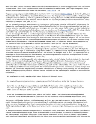 When news of the rumored cancellation of NBC's Star Trek reached the hinterlands, it started the biggest rumble since Tony Galento
fought Max Baer. On the surface it appears that the series has more fans than Lawrence Welk. Even a large contingent of Caltech
students will protest with a torchlight parade over the weekend. (Page, 1968, p. C14)
The paper subsequently reported that 300 students marched to NBC's Burbank studios (Ruhlow, 1968, p. 3). On March 1, 1968, over
the end credits of the episode “Omega Glory,” NBC officially announced that the program had been renewed for a third season. The
Los Angeles Times ran a follow-up article in July which spoke of a “rare showing of candor” from NBC which “admitted that [the fan
protests+ had an ‘influence’ on saving the series. The turn of events was so startling that it began to sound like a far-fetched science
fiction story” (Los Angeles Times, 1968, p. A31D).
Star Trek once again entered the wilderness after the cancellation of the fifth series, Enterprise, in 2005, which, following upon the
disappointing box office and critical performance of the tenth feature film, Star Trek: Nemesis, seemed to signal the final death of a
franchise which had enjoyed ill health for quite some time. Again, fans came to the rescue, the full armature of digital production at
their disposal giving rise to podcasts, radio broadcasts, music and rap videos, and films (Kozinets, 2007, p. 198). This cottage industry
produced the high profile Webisodes Star Trek: New Voyages, described on the home page of the website:
Star Trek New Voyages: Phase II is an award winning independent Web series that produces new episodes of Classic Star Trek.
Continuing the fourth and fifth seasons of the original series, we film the untold stories of the USS Enterprise, Captain Kirk and his
crew, with the intention of filling in the missing years of the original five year mission, and bridging the gap to Star Trek: The Motion
Picture. We are a group of fans who have come together with a common love for the classic era Star Trek for the purpose of having
fun while making new episodes. It is the goal of Star Trek New Voyages: Phase II to support and promote the CBS/ParamountStar
Trek franchise by giving fans an active way to continue their interest in Classic Star Trek. (Star Trek: New Voyages)
The fact that Enterprise garnered an average audience of three million in its final year, while the New Voyages have been
downloaded 30 million times, would seem to indicate a great deal of support and promotion. Of course, this claim of fealty to the
powerful corporation might be another way of saying, “Please don't sue us,” but Robert Kozinets argues that The New Voyages and
all the other fan-produced material serve CBS/Paramount's best interests: “By letting the series go feral *…+ it will be invigorated by
the energies of the fan community; they will make it their own, and recharge it with the evaporated meanings that the old series
gained in syndication that the new series lacks” (2007, p. 207).
The New Voyages are as faithful as possible to the old voyages, even to the extent of enlisting the talents of classicTrek alumni such
as writer D.C. Fontana and actors George Takei (Sulu) and Walter Koenig (Chekov). Were the Webisodes more transformative,
CBS/Paramount might be less tolerant; certainly the powerful corporation might object were there a hint of the homosexual
relationship between Kirk and Spock celebrated in slash fiction, especially after the critical and box office success of Star Trek XI.
2
If
fans want to play in CBS/Paramount's walled garden, they have to observe the ground rules, and those rules have not changed since
the analog age. Paramount in the past actively solicited fan-authored stories for the long-running anthology Star Trek: Strange New
Worlds, issued by its publishing subsidiary Simon and Schuster. Fans were told that “certain types of stories will be disqualified from
consideration”:
Any story focusing on explicit sexual activity or graphic depictions of violence or sadism.
Any story that focuses on characters that are not past or present Star Trek regulars or familiar Star Trek guest characters.
Stories that deal with the previously unestablished death of a Star Trek character or that establish major facts about or
make major changes in the life of a major character, for instance, a story that establishes a long-lost sibling or reveals the
hidden passion two characters feel for each other.
Stories that are based around common clichés, such as “hurt/comfort” where a character is injured and lovingly cared for,
or “Mary Sue” stories where a new character comes on the ship and outdoes the crew. (Strange New Worlds Contest Rules)
Hurt/comfort and Mary Sue stories are established genres in fan fiction, which also revels in depicting explicit sexual activity or
graphic violence and sadism, introducing new characters, killing off established characters, and revealing hidden passions. Fanfic
writers may derive their pleasure from these transgressive transformations of the story world, but publication in Strange New
Worlds required abandoning the familiar discourses of fan communities and conforming to the strange new rules of publication for
profit.
Dr. Who provides another example of predigital efforts to monetize and control fan activities. The Doctor Who Fan Club of America's
(DWFCA) formal relationship with the BBC proved attractive to many local fan clubs who, as a condition of membership, complied
with the requirement to participate in fundraisers to help keep the show on their local PBS affiliate. In the early 1980s, however,
many clubs ceased their affiliation with DWFCA rather than submit to the demand to abandon their interests in other cult shows. As
 