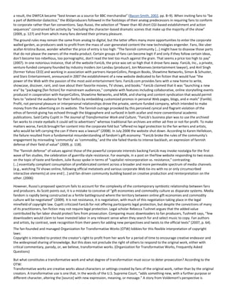 a result, the DWFCA became “best known as a source for BBC merchandise” (Bacon-Smith, 2002, pp. 8–9). When inviting fans to “be
a part of Battlestar Galactica,” the BSGproducers followed in the footsteps of their analog predecessors in requiring fans to conform
to corporate rather than fan conventions. Says Russo, the selection of “fewer than 40 short CGI-based establishment and action
sequences” constrained fan activity by “excluding the character-based dramatic scenes that make up the majority of the show”
(2009, p. 127) and from which many fans derived their primary pleasure.
The ground rules may remain the same from analog to digital, but the latter offers many more opportunities to enter the corporate
walled garden, as producers seek to profit from the mass of user-generated content the new technologies engender. Fans, like uber
acafan Kristina Busse, wonder whether the price of entry is too high: “The fannish community *…+ might have to disavow those parts
that do not please the owners of the media product. Certain groups of fans can become legit if and only if they follow certain ideas,
don't become too rebellious, too pornographic, don't read the text too much against the grain. That seems a price too high to pay”
(2007). In one notorious instance, that of the website FanLib, the price was set so high that it drove fans away. FanLib, Inc., a private,
venture-funded company founded by industry insiders Jon Landau (producer), Jon Moonves (entertainment lawyer), and Anil Singh
(former Yahoo CEO) and working in association with partners HarperCollins, Penguin Books, Showtime Networks, Simon & Schuster,
and Starz Entertainment, announced in 2007 the establishment of a new website dedicated to fan fiction that would fuse “the
power of the Web with the passion of the most avid entertainment fans. FanLib.com provides fans with a new home to write,
showcase, discover, rant, and rave about their favorite movies, TV shows, and books.” FanLib claimed that it was “launching a new
era” by “packaging *fan fiction+ for mainstream audiences,” complete with features including collaborative, online storytelling events
produced in cooperation with HarperCollins, Showtime Networks, and MSN, and sharing and content syndication that would permit
fans to “extend the audience for their fanfics by embedding customized promos in personal Web pages, blogs, and e-mails” (Fanlib).
Profit, not personal pleasure or interpersonal relationships drove the private, venture-funded company, which intended to make
money from the advertising on its website. The fannish outrage provoked by this perceived cynical and flagrant violation of the
ethos of fannish giving has echoed through the blogosphere and surfaced in both acafan and more conventional academic
publications. Said Cathy Cupitt in The Journal of Transformative Work and Culture, “FanLib's business plan was to use the archived
fan works to create eyeballs it could sell to advertisers” whereas traditional fan archives are either ad-free or not-for-profit. To make
matters worse, FanLib brought fan content into the corporate fold but “offered no legal protection to the fan writers and artists,
who would be left carrying the can if there was a lawsuit” (2008). In July 2008 the website shut down. According to Karen Hellekson,
the failure resulted from a fundamental misunderstanding of fandom's gift economy: “FanLib broke the rules of the community's
engagement by misreading ‘community’ as ‘commodity,’ and the site failed thanks to intense backlash, an expression of fannish
defense of their field of value” (2009, p. 118).
The “fannish defense” of values against those of the powerful corporate interests backing FanLib may invoke nostalgia for the first
wave of fan studies, the celebration of guerrilla-style resistance. For example, in a post on theFlow website responding to two essays
on the topic of taste and fandom, Julie Russo spoke in terms of “capitalist reincorporation vs. resistance,” contrasting:
*…+ essentially compliant consumption of prefabricated content across a broader and more permeable spectrum of media channels
(e.g., watching TV shows online, following official metatexts and various corporate Web tie-ins with no or only circumscribed
interactive elements) at one end *…+ and fan-driven community building based on creative production and reinterpretation on the
other. (2006)
However, Russo's proposed spectrum fails to account for the complexity of the contemporary symbiotic relationship between fans
and producers. As Scott points out, it is a mistake to conceive of “gift economies and commodity culture as disparate systems. Media
fandom is rapidly being constructed as a fertile battleground where the territory between online gift economies and commodity
culture will be negotiated” (2009). It is not resistance, it is negotiation, with much of this negotiation taking place in the legal
minefield of copyright law. Cupitt criticized FanLib for not offering participants legal protection, but despite the convictions of many
of its practitioners, fan fiction may not require legal protection. Legal scholar Rebecca Tushnet argues that the added value
contributed by fan labor should protect fans from prosecution. Comparing music downloaders to fan producers, Tushnett says, “few
downloaders would claim to have invested labor in any relevant sense when they search for and select music to copy. Fan authors
and artists, by contrast, seek recognition from their peers for adding new perspectives and twists to the official texts” (2007, p. 64).
The fan-founded and managed Organization for Transformative Works (OTW) lobbies for this flexible interpretation of copyright
laws:
Copyright is intended to protect the creator's right to profit from her work for a period of time to encourage creative endeavor and
the widespread sharing of knowledge. But this does not preclude the right of others to respond to the original work, either with
critical commentary, parody, or, we believe, transformative works. (Organization for Transformative Works, Frequently Asked
Questions)
But what constitutes a transformative work and what degree of transformation must occur to deter prosecution? According to the
OTW:
Transformative works are creative works about characters or settings created by fans of the original work, rather than by the original
creators. A transformative use is one that, in the words of the U.S. Supreme Court, “adds something new, with a further purpose or
different character, altering the *source+ with new expression, meaning, or message.” A story from Voldemort's perspective is
 