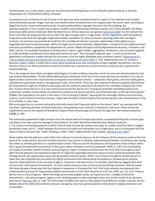 transformative, so is a story about a pop star that illustrates something about current attitudes toward celebrity or sexuality.
(Organization for Transformative Works, Glossary)
Corporations such as Paramount and Fox have in the past sent cease and desist letters to owners of fan websites that included
(nontransformed) sounds, images, and clips, but transformative fan works have so far slipped under the courts' radar. According to
Abigail De Kosnik, many transformative works circulate widely without copyright restraints; hip-hop sampling, the
Japanese doujinshi, or fan-created comics, games modders and professionally published sequels such as Alice Randall's The Wind
Done Gone (2001) which retold Gone With the Wind from an African-American perspective (de Kosnik, 2009). For the moment fan
fiction and other fan produced texts such as Star Trek: New Voyages exist in a legal limbo, but fan negotiations with the powerful
corporations that hold the copyrights might well establish precedents for other prosumers operating within the new digital
economy. Fan practices may provide the model for the reconfigured industry-consumer relationships of the digital era as a
negotiated sharing of productive power. While this might sound overly optimistic, Digital Britain, a review of current digital provision
and future possibilities compiled by the Department for Culture, Media and Sport and the Department for Business, Innovation and
Skills, calls for “an equitable framework to bring content creators, rights-holders, aggregators, distributors, and consumers together
to create workable and effective online download markets of scale.” This framework depends upon “a series of commercial
agreements and business models that give the consumer or the fan highly affordable and convenient content” (Department for
Culture, Media and Sport and Department for Business, Innovation and Skills, 2009, p. 110). Digital Britain may not envision a
prosumer utopia; indeed, it makes fierce noises about punishing those who consistently violate copyright. Nonetheless, the very
mention of fans in an official publication shows that fandom has now become central not only to corporate but to government
forward planning.
This is the sanguine view; others see digital technologies as further enabling corporate control not only over textual production but
over textual interpretation. The Ron Moore BSG podcasts mentioned at the start of this essay were but one element in an array of
digital ancillary content that now routinely accompanies most television dramas — webisodes, flash games, alternate reality games,
uploaded user-generated content, message boards, wikis, and so forth. Those fans who objected to Moore's podcasts believed that
fan interpretation might be similarly incorporated, with the authorial authority of the showrunner inevitably trumping that of the
fans. Suzanne Scott told me in an e-mail communication that she worries that “emerging transmedia storytelling systems and
‘authorized’ ancillary content harbor the potential to reinforce the textual authority of a limited few even as the text itself expands”
(2008a). She expanded on this point in her essay “Is Fan Production Frakked,” arguing that the seemingly infinite array of ancillary
content, much of which mimics fan practices, might have the effect of deterring fans from producing their own interpretations in the
form of fanfic or other texts:
BSG encourages fans to consume authorial/authorized content that frequently performs the textual “work” we associate with fan
narratives: exploring alternate narrative trajectories, extrapolating minor character's backstories, and so on. These authorized
supplements come at the expense of letting fans explore those narrative gaps and fissures through their own textual production.
(2008b, p. 169)
The authorized supplements might constrain even the textual work of narrative speculation, preemptively filling the narrative gaps
and ellipses that open space for divergent interpretations. As acafan Bob Rehak observed about Moore's podcasts:
*…+ he insists on answering questions to which I kind of want to know the answers but really, on another level that likes to imagine
possibilities freely, don't *…+ RDM collapses the functions of author and interpreter into a single beast, and in so doing gets the final
word on what a character was “really” thinking, or what “really” happened after that cutaway. (Rehak & Scott, 2007)
Rehak implies that the podcasts curtail rather than enhance his fannish pleasure. As the influence of the resistance model of the first
wave of fan studies waned, pleasure and affect became more central to scholarly understanding of fandom. As Sandvoss said, seeing
fans either as semiotic guerillas or as capitalist dupes cannot “fully account for the pleasures and enjoyment of fans without which
their regular and dedicated consumption of their given object of fandom cannot be explained” (2005, p. 159). If the overflowing
cornucopia of ancillary content increases authorial agency, might it simultaneously decrease the sense of personal agency upon
which fannish pleasures and enjoyments depend? Or might the supposedly interactive nature of many authorized websites (the
message boards, the opportunity to post user-generated content) provide a “false” sense of personal agency, permitting fans to
make their own meanings but only within the tightly constrained limits offered up by the producers? Answering this question
requires a fuller definition of the concepts of agency, immersion, and interactivity. For example, Janet Murray suggests that what
she terms the “participatory environment” of virtual realities becomes more immersive by permitting interaction. Murray implies
that beaming away a heavy pipe that has trapped a crewwoman in the gameStar Trek: Final Unity provides more pleasure than
simply wandering around an impressively detailed representation of the USS Enterprise on a CD-rom (1997, pp. 111–112). Pleasure
derives from a sense of agency: “When the things we do bring tangible results, we experience the *…+ delight of electronic
environments – the sense of agency. Agency is the satisfying power to take meaningful action and see the results of our decisions
and choices” (Murray, 1997, p. 126). This article does not afford the space to fully explore these difficult concepts; however, the fan
debates about the relationship between pleasure and agency raise more general questions that pertain to digital production and
consumption.
 