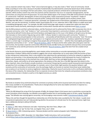 Just as corporate content may create a “false” sense of personal agency, it may also create a “false” sense of community. FanLib
failed, according to its fan critics, because its founders fundamentally misunderstood the community-based nature of fan activities
and the gift economy. According to the fans and acafans, many corporate producers similarly fail to understand how fandom
operates. While ancillary content may mimic fan practices and fan interaction may occur on corporate message boards, real fan
communities can only grow from the grassroots. As Louisa Stein (2010) argues in her analysis of the ABC Family Channel's show Kyle
XY, aimed at the “millennial” demographic of teens and young adults, media corporations promote “inauthentic” modes of
engagement to tame media fans and boost corporate profits. Looking at the show's website and its ancillary content, Stein
concludes that ABC offers a “corporate-sponsored, -promoted, and -guided version of fannishness, packaged as contemporary youth
identity” and uses this fannishness “to bolster viewer brand loyalty and, in turn, advertiser faith in ABC Family as a viable venue with
a compelling demographic reach.” For example, the ABC Family home page urges viewers to upload their videos and share their
stories about friends and family, delimiting fan activities to those which resonate with the corporate brand (Stein, in press).
Like the BSG producers and their authorized videos, and like Paramount and its authorized fan fiction, ABC incorporates fans into its
corporate community. Is this “real” fandom or “real” community? How important is community to fandom, and how should that
community be defined? Kristina Busse and Cornel Sandvoss exchanged views on this issue in the debate on fan girls versus fan boys
that took place on Henry Jenkins' blog during summer 2007. To Busse, fandom is coterminous with community: “Fandom *…+
requires a community and participation in that community — and possibly self identification with that community.” Even “the lonely
fan reading/watching/enjoying their text” participates in an imagined community of other fans. Sandvoss replied that he thought
“there is a certain logic in accepting to recognise those people who call themselves fans — whether they meaningfully participate in
interpretive communities or not — as fans” (Busse & Sandvoss, 2007). For Busse and the other acafans who value grass-roots fan
communities, the top-down corporate communities offered by FanLib and ABC Family are inauthentic because they cannot provide
the “community sense and the permanence and the self identity” (Busse & Sandvoss, 2007) that stem from fan-created virtual
communities.
Is the fannish discourse concerning egalitarian, quasi-utopian online communities an accurate representation of the social
relationships in fandom? While empirical evidence suggests that virtual relationships can to some extent fulfill the function of face-
to-face interpersonal relationships, there is also evidence that undermines the representation of online fan networks as egalitarian,
bottom-up communities. In her pioneering study of female media fans, Camille Bacon-Smith delineated the rituals of initiation by
which a new fan gained access to the charmed inner circle (1992). Both face-to-face and digital fandoms are as ridden with
hierarchies, cliques, and conflict as all social organizations; the existence of the uber-fan or the BNF (big name fan) attests to this.
More important, does virtual fandom actually constitute a community? Answering this question would necessarily entail drawing on
perspectives from sociology and anthropology. For example, some in those fields might question the equation between a gift
economy and the construction of community, since the exchange of gifts can function to maintain hierarchical social relationships
just as easily as it can function to construct egalitarian relationships. Clearly the issue of community in all its ramifications (definition,
the nature of fan networks, the relationship of fans to corporate structures that mimic fan networks and practices) constitutes a key
and unresolved tension in fandom as well as in the digital economy as a whole.
ACKNOWLEDGMENTS
My thanks to Jonathan Gray and Kristina Busse for comments on previous drafts and to Suzanne Scott and Louisa Stein for making
their essays available to me prepublication. Thanks also to Georgina Bourne for some very helpful comments in response to a
conference paper version of this essay.
Notes
1
When the WB delayed the airing of the final episode of Buffy, the Vampire Slayer's third season due to sensitivities concerning the
recent Columbine school shootings, Joss Whedon encouraged Canadian fans to send bootleg copies to US fans, saying “bootleg the
puppy.” But Whedon was reacting against censorship, not encouraging a new economic model ( Entertainment Weekly, 1999).
2
Many critic and fans thought the Spock/Uhura relationship one of the few false notes sounded by the Trek reboot. I usually resist
conspiratorial explanations but can't help wondering whether the provision of a female lover for the repressed Vulcan might have
been a deliberate attempt to defuse K/S fanfic.
REFERENCES
1. Adams, V. 1962. News of television and radio—Rod Serling. New York Times, 29April: 135
2. 1968. All systems are “go” for Star Trek. Los Angeles Times, July 7: A31D
3. Bacon-Smith, C. 1992. Enterprising women: Television fandom and the creation of popular myth, Philadelphia: University of
Pennsylvania Press.
4. Battlestar Galactica. (2007, December 11). Video Maker Toolkit instructions, SciFi.com (archived
version)http://web.archive.org/web/20071211220625/www.scifi.com/battlestar/videomaker/instructions/
 