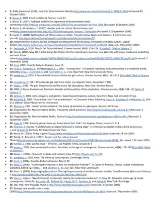 5. Buffy breaks out. (1999, June 18). Entertainment Weekly http://www.ew.com/ew/article/0,,273808,00.html (Accessed:30
October 2009).
6. Busse, K. 2009. Email to Roberta Pearson. June 12
7. Busse, K. (2007). Podcasts and the fan experience of disseminated media
commentaryhttp://kbusse.wordpress.com/2007/05/01/my-presentation-for-flow-2006 (Accessed: 15 October 2009).
8. Busse, K., & Sandvoss, C. (2007). Gender and fan culture (Round seven, part
one)http://www.henryjenkins.org/2007/07/h3introduction_kristina_i_have.html (Accessed: 12 September 2009).
9. Cupitt, C. (2008). Nothing but net: When cultures collide. Transformative Works and Cultures, 1 [electronic-only
journal] http://journal.transformativeworks.org/index.php/twc/article/view/55
10. Department for Culture, Media and Sport and Department for Business, Innovation and Skills. (2009). Digital
Britain http://www.culture.gov.uk/images/publications/digitalbritain-finalreport-jun09.pdf (Accessed: 2 November 2009).
11. De Kosnik, A. 2009. Should fan fiction be free?. Cinema Journal, 48(4): 118–124. [CrossRef], [Web of Science ®]
12. FanLib. (2007, May 10). FanLib brings fan fiction into the mainstream, launches new Web site with major media and publishing
partners. Press
releasehttp://web.archive.org/web/20070618080730/http:/biz.yahoo.com/bw/070510/20070510005297.html?.v=1(Accessed: 2
November 2009).
13. Gray. 2009. Email to Roberta Pearson. June 10
14. Gray, J., Sandvoss, C. and Harrington, C. L. 2007. “Introduction”. In Fandom: Identities and communities in a mediated world,
Edited by: Gray, J., Sandvoss, C. and Harrington, C. L. 1–16. New York: New York University Press.
15. Hellekson, K. 2009. A fannish field of value: Online fan gift culture. Cinema Journal, 48(4): 113–118. [CrossRef],[Web of Science
®]
16. Humphrey, H. 1967. TV networks get mail from home. Los Angeles Times, December 7: D23
17. Hyde, L. 1983. The gift: Imagination and the erotic life of property, New York: Random House.
18. 2009. In focus: Fandom and feminism: Gender and the politics of fan production. Cinema Journal, 48(4): 104–151.[Web of
Science ®]
19. Jenkins, H. 2006. Fans, bloggers, and gamers: Exploring participatory culture, New York: New York University Press.
20. Kozinets, R. 2007. “Inno-tribes: Star Trek as wikimedia”. In Consumer tribes, Edited by: Cova, B., Kozinets, R. andShankar, A. 194–
211. Oxford: Elsvier/Butterworth-Heinemann.
21. Murray, J. 1997. Hamlet on the holodeck: The future of narrative in cyberspace, Boston: MIT Press.
22. Organization for Transformative Works. Frequently asked questions http://transformativeworks.org/faq-277(Accessed: 2
September 2009).
23. Organization for Transformative Works. Glossary http://transformativeworks.org/da/glossary/13#term441(Accessed: 2
September 2009).
24. Page, D. 1968. Rumors galore: Have you heard about Star Trek?. Los Angeles Times, January 5: C14
25. Pearson, R. inpress. “Cult television as digital television's cutting edge”. In Television as digital media, Edited by:Bennett,
J. and Strange, N. Durham, NC: Duke University Press.
26. Pesce, M. (2005). Piracy is good? http://www.mindjack.com/feature/piracy051305.html (Accessed: 28 July 2009).
27. Rehak, B., & Scott, S. (2007). Gender and fan culture (round
fifteen)http://community.livejournal.com/fandebate/5673.html?thread=189481&style=mine#t189481 (Accessed: 3 October 2009).
28. Ruhlow, J. 1968. Cosmic issue – TV series. Los Angeles Times, January 8: 3
29. Russo, J. 2009. User-penetrated content: Fan video in the age of convergence. Cinema Journal, 48(4): 125–130.[CrossRef], [Web
of Science ®]
30. Russo, J. (2006). Comment on taste and fandom. Flow TV http://flowtv.org/?p=109
31. Sandvoss, C. 2005. Fans: The mirror of consumption, Cambridge: Polity.
32. Scott, S. 2008a. Email to Roberta Pearson. March 20
33. Scott, S. 2008b. “Authorized resistance: Is BSG fan production frakked?”. In Cylons in America: Critical studies in Battlestar
Galactica, Edited by: Potter, T. and Marshall, C. W. 210–223. New York: Continuum.
34. Scott, S. (2009). Repackaging fan culture: The regifting economy of ancillary content models. Transformative Works and Cultures,
3 http://dx.doi.org/10.3983/twc.2009.0150.doi:10.3983/twc.2009.0150
35. Stein, L. inpress. “Word of mouth on steroids: Hailing the millennial media fan”. In Flow TV: Television in the age of media
convergence, Edited by: Kackman, M., Binfield, M., Payne, M. T., Perlman, A. and Sebok, B. New York: Routledge.
36. Star Trek: New Voyages Phase II http://www.startreknewvoyages.com/ (Accessed: 2 October 2009).
37. Strange new worlds contest rules.
(2005) http://www.simonandschuster.biz/content/feature.cfm?sid=44&feature_id=2850 (Accessed: 7 November 2009).
 