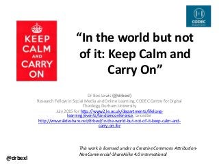 “In the world but not
of it: Keep Calm and
Carry On”
Dr Bex Lewis (@drbexl)
Research Fellow in Social Media and Online Learning, CODEC Centre for Digital
Theology, Durham University
July 2015 for http://www2.le.ac.uk/departments/lifelong-
learning/events/fandomconference, Leicester
http://www.slideshare.net/drbexl/in-the-world-but-not-of-it-keep-calm-and-
carry-on-for
This work is licensed under a Creative Commons Attribution-
NonCommercial-ShareAlike 4.0 International
@drbexl
 