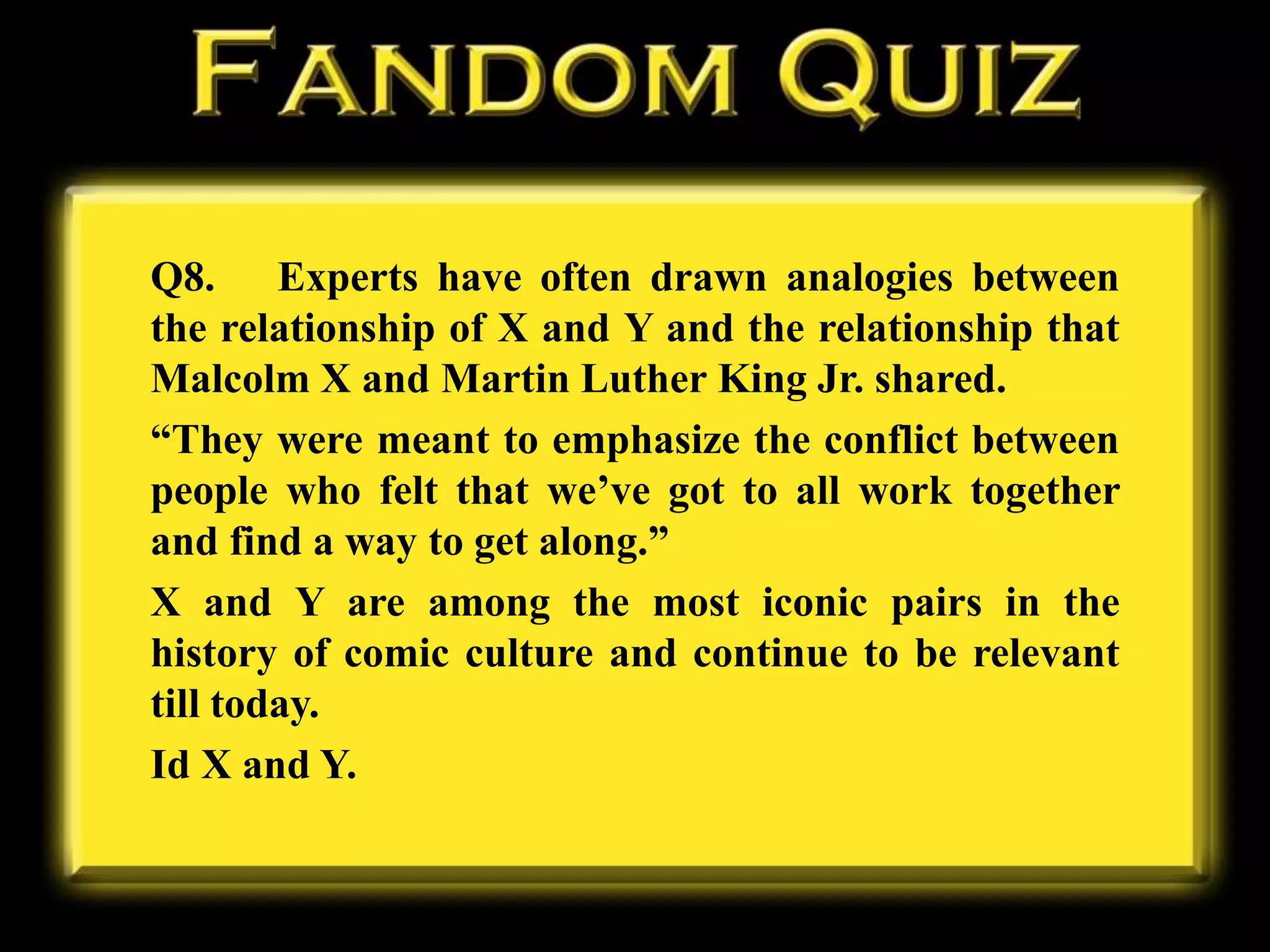 Q8. Experts have often drawn analogies between
the relationship of X and Y and the relationship that
Malcolm X and Martin Luther King Jr. shared.
“They were meant to emphasize the conflict between
people who felt that we’ve got to all work together
and find a way to get along.”
X and Y are among the most iconic pairs in the
history of comic culture and continue to be relevant
till today.
Id X and Y.
 