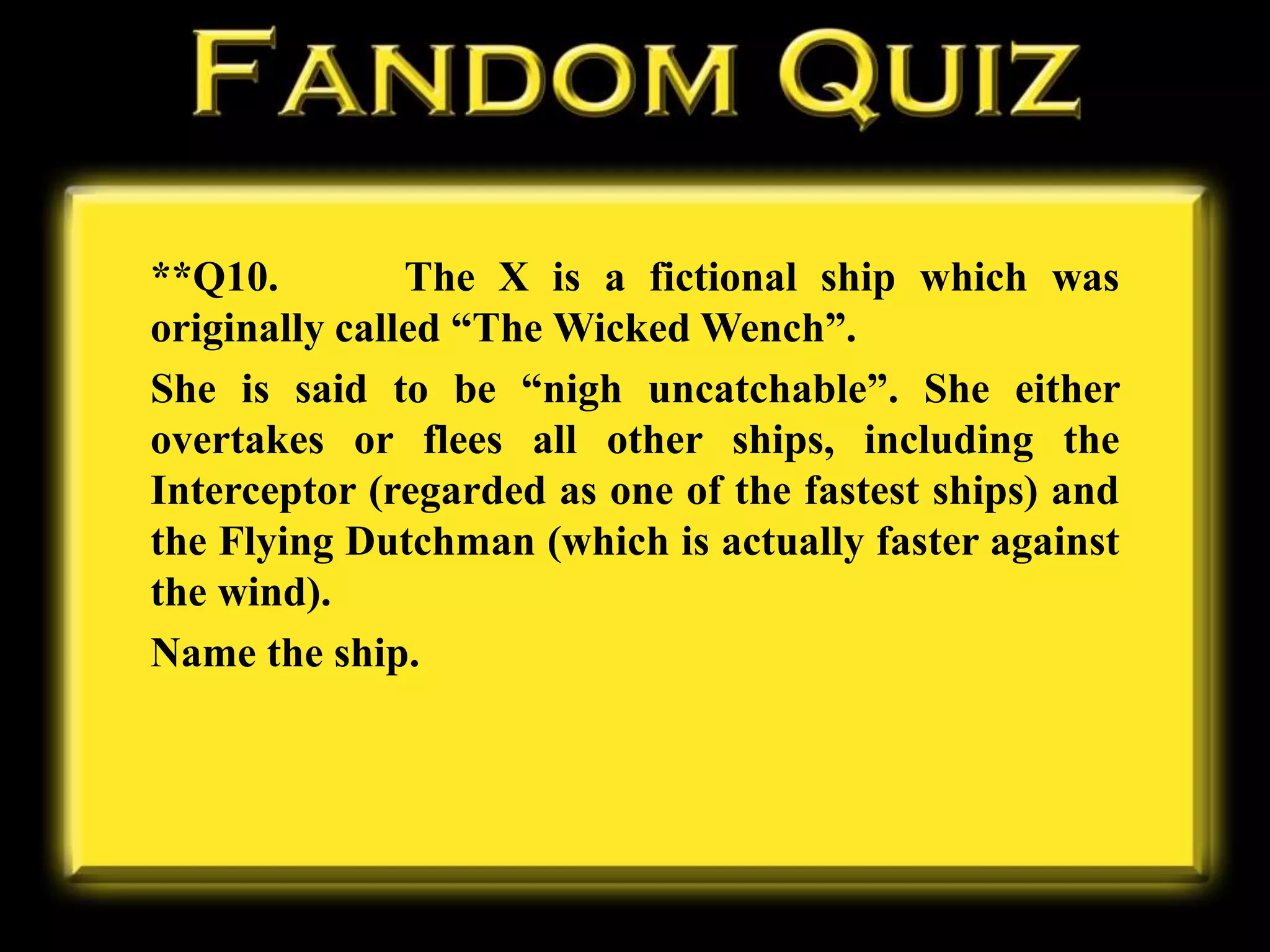 **Q10. The X is a fictional ship which was
originally called “The Wicked Wench”.
She is said to be “nigh uncatchable”. She either
overtakes or flees all other ships, including the
Interceptor (regarded as one of the fastest ships) and
the Flying Dutchman (which is actually faster against
the wind).
Name the ship.
 