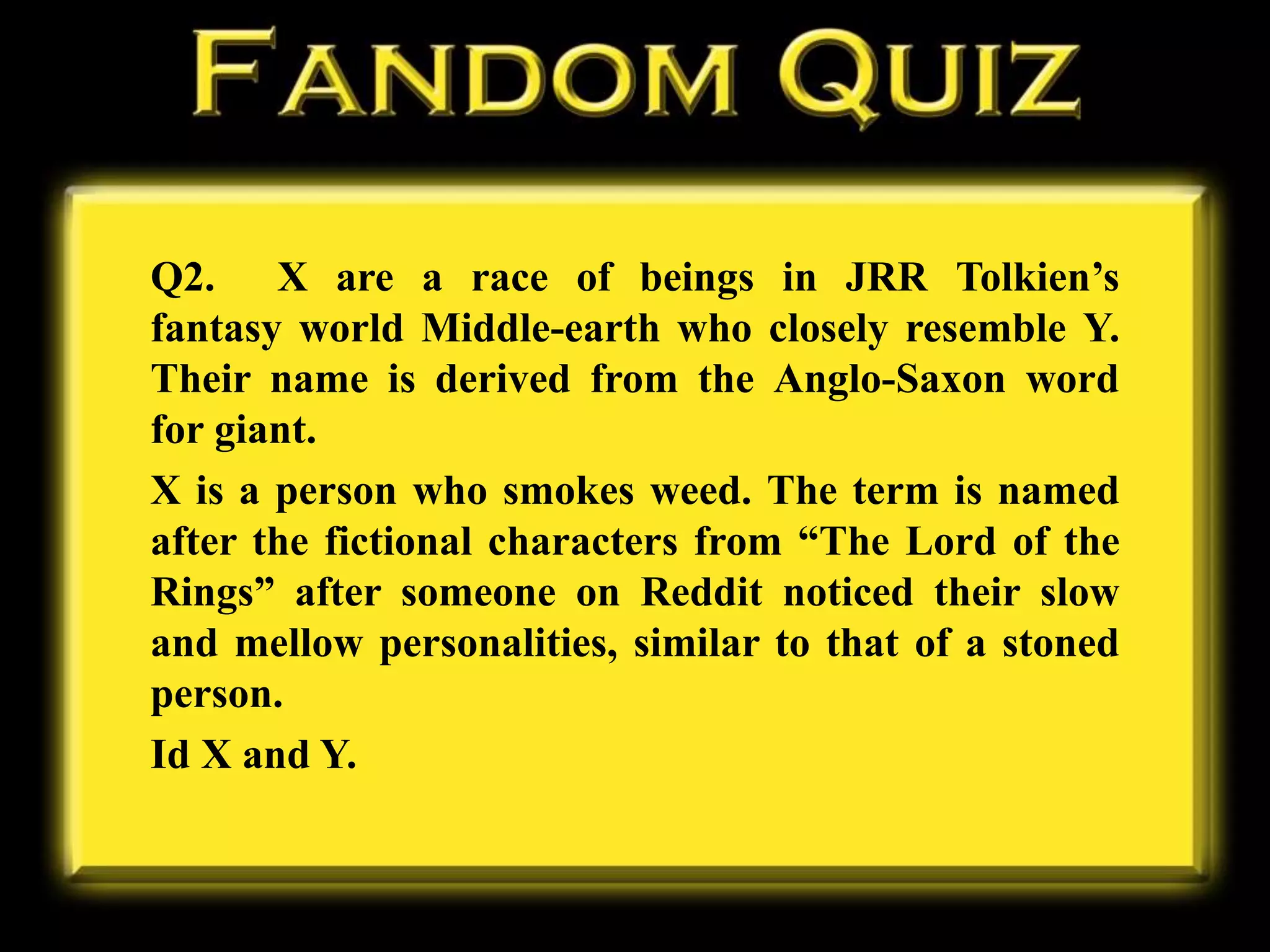 Q2. X are a race of beings in JRR Tolkien’s
fantasy world Middle-earth who closely resemble Y.
Their name is derived from the Anglo-Saxon word
for giant.
X is a person who smokes weed. The term is named
after the fictional characters from “The Lord of the
Rings” after someone on Reddit noticed their slow
and mellow personalities, similar to that of a stoned
person.
Id X and Y.
 